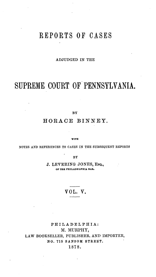 handle is hein.statereports/repcapa0005 and id is 1 raw text is: REPORTS OF

CASES

ADJUDGED IN THE
SUPREME COURT OF PENNSYLVANIA.
BY
HORACE BINNEY.
WITH
NOTES AND REFERENCES TO CASES IN THE SUBSEQUENT REPORTS
BY
J. LEVERING JONES, ESQ.,
OF THE PHILADELPHIA BAR.
VOL. V.

PHILADELPHIA:
M. MURPHY,
LAW BOOKSELLER, PUBLISHER, AND IMPORTER,
NO. 715 SANSOM STREET.
1878.


