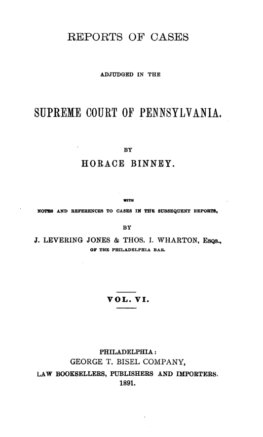 handle is hein.statereports/repcapa0006 and id is 1 raw text is: REPORTS OF CASES
ADJUDGED IN THE
SUPREME COURT OF PENNSYLVANIA.
BY
HORACE BINNEY.
NOTES AND REFERENCES TO CASES IN THE SUBSEQUENT REPORTS,
BY
J. LEVERING JONES & THOS. I. WHARTON, EsQs.,
OF THE PHILADELPHIA BAR.

VOL. VI.
PHILADELPHIA:
GEORGE T. BISEL COMPANY,
LAW BOOKSELLERS, PUBLISHERS AND IMPORTERS.
1891.


