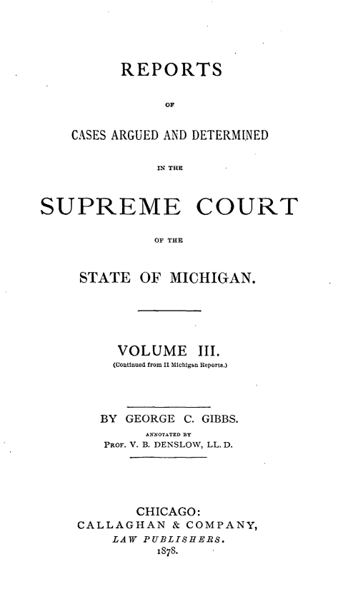 handle is hein.statereports/repcasctmic0003 and id is 1 raw text is: REPORTS
OF
CASES ARGUED AND DETERMINED
IN THE

SUPREME COURT
OF THE
STATE OF MICHIGAN.

VOLUME III.
(Continued from 11 Michigan Reports.)
BY GEORGE C. GIBBS.
ANNOTATE D BY
PROF. V. B. DENSLOW, LL. D.
CHICAGO:
CALLAGHAN & COMPANY,
LAW PUBLISHERS.
IS78.


