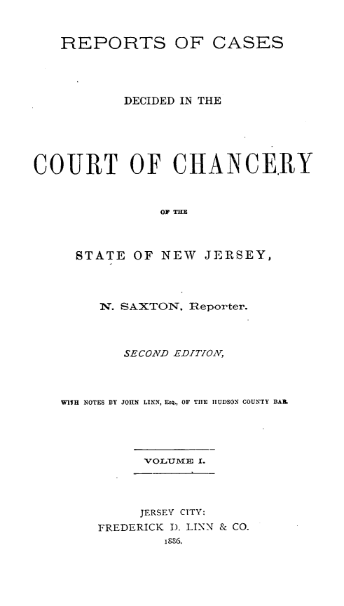 handle is hein.statereports/repcasnj0001 and id is 1 raw text is: REPORTS OF CASES
DECIDED IN THE
COURT OF CHANCERY
OF THE
STATE OF NEW JERSEY,

N. SAXTON. Reporter.
SECOND EDITION,
WITH NOTES BY JOHN LINN, EsQ., OF THE lIUDSON COUNTY BAIL.
VOLUmE I.

JERSEY CITY:
FREDERICK I). LINN & CO.
1886.


