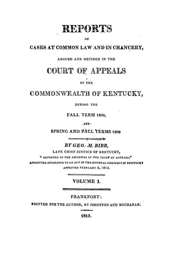handle is hein.statereports/repcckent0001 and id is 1 raw text is: REPORTS
OF
CASES AT COMMON LAW AND IN CHANCERY,
ARGUED AND DECIDED IN THE
CURT OF APPEALS
OF THE
COMMONWEALTH OF KENTUCKY,
DURING THE
FALL TERM 1808,
SPRING AND PIALL TERMS 1809:
BY GE 0. X. BIBB,
LATE CHIEF JUSTICE OF KENTUCKY,
REPORTRR OF THE DECISIONS OF VHE COURf OF APPEALS
APPOINTED ACCORDING TO AN ACT OF THE GENERAL ASSEMBLYOF KENTUCES
APPROVED FEBRUARY 8, 1815.
VOLUME I.
FRANKFORT:
TRINTED FO1 THE AUTHOR, BY JOHNSTON AND BUCHANAN,
1805.


