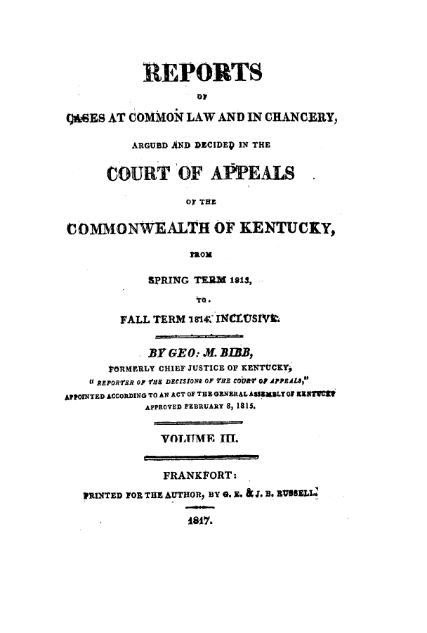 handle is hein.statereports/repcckent0003 and id is 1 raw text is: REPORTS
t)&SES AT COMMON LAW AND IN CHANCERY,
ARGUBD AND DECIDEP IN THE
COURT OF APPEALS
OT THE
COMMONWEALTH OF KENTUCY,
Mom
SPRING TERM 1813,
to.
FALL TERM 'I14. INCLtJSIVk.
BY GE 0: . BLBB,
oaRMERLY CHIEF JUSTICE OF KENTtlCKY,
it AEPORfR OF VHS DECISION* OF 2HE COUR' QP APPEAL8,
APPOINTED ACCORDING TO AN ACT OF TEE GENERAL ASSBMBLT Of KENTVCZ
APPROVED FEBRUARY 8, 1815.
VOTATME III.
FRANKFORT:
PRINTED TOR THE AUTHORp BY Go E. J. W* EIUSELL'
i8ff.


