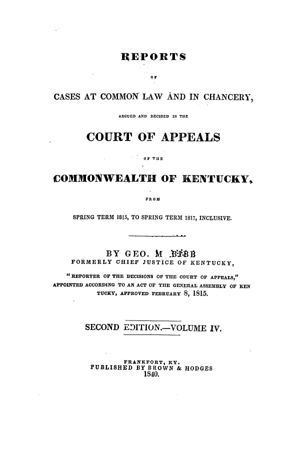 handle is hein.statereports/repcckent0004 and id is 1 raw text is: REPORTS
OF
CASES AT COMMON LAW AND IN CHANCERY,
ARGUED AND DECIDED IN THE
COURT OF APPEALS
OF THE
COMMONWEALTH OF KENTUCKY,
FROM
SPRING TERM 1815, TO SPRING TERM 1817, INCLUSIVE.
BY GE O. M .0-I.8 1
FORMERLY CHIEF JUSTICE OF KENTUCKY,
REPORTER OF THE DECISIONS OF THE COURT OF APPEALS,
APPOINTED ACCORDING TO AN ACT OF THE GENERAL ASSEMBLY OF KEN
TUCKY, APPROVED FEBRUARY 8, 1815.
SECOND EDITION.-VOLUME IV.
FRANKFORT, KY.
PUBLISHED BY BROWN & HODGES
1840.


