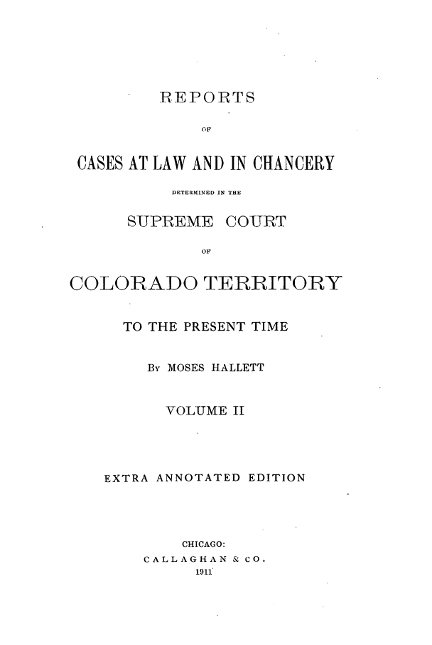 handle is hein.statereports/repcdscolo0002 and id is 1 raw text is: REPORTS
OF
CASES AT LAW AND IN CHANCERY

DETERMINED IN THE

SUPREME

COURT

COLORADO TERRITORY
TO THE PRESENT TIME
By MOSES HALLETT
VOL'UME II
EXTRA ANNOTATED EDITION
CHICAGO:
CALLAGHAN & CO.


