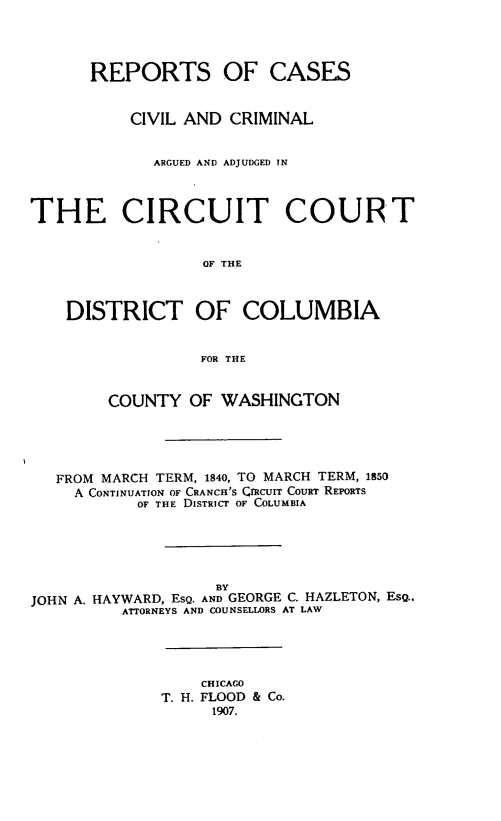 handle is hein.statereports/repcircdc0001 and id is 1 raw text is: REPORTS OF CASES
CIVIL AND CRIMINAL
ARGUED AND ADJUDGED IN
THE CIRCUIT COURT
OF THE
DISTRICT OF COLUMBIA
FOR THE
COUNTY OF WASHINGTON
FROM MARCH TERM, 1840, TO MARCH TERM, 1850
A CONTINUATION OF CRANCH'S CIRCUIT COURT REPORTS
OF THE DISTRICT OF COLUMBIA
BY
JOHN A. HAYWARD, EsQ. AND GEORGE C. HAZLETON, ESQ.,
ATTORNEYS AND COUNSELLORS AT LAW
CHICAGO
T. H. FLOOD & Co.
1907.


