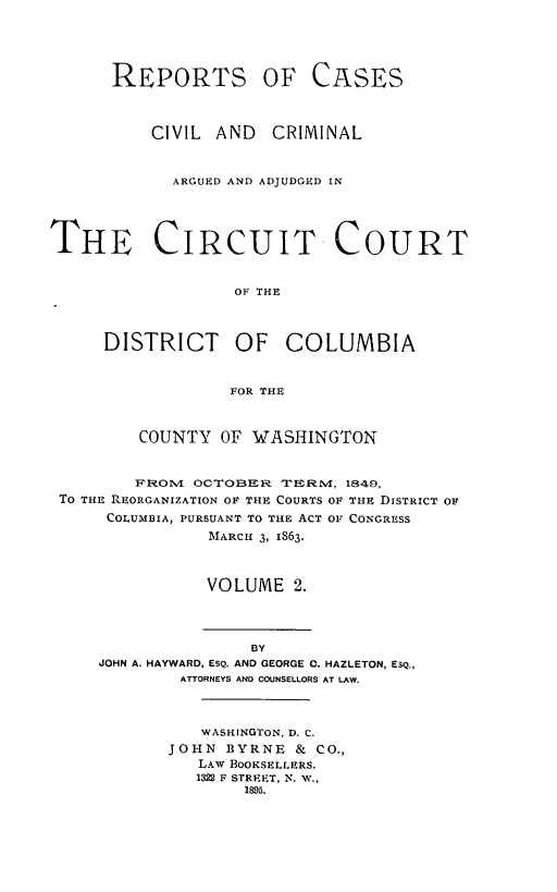 handle is hein.statereports/repcircdc0002 and id is 1 raw text is: REPORTS OF

CASES

CIVIL AND CRIMINAL
ARGUED AND ADJUDGED IN
THE CIRCUIT COURT
OF THE
DISTRICT OF COLUMBIA
FOR THE
COUNTY OF WASHINGTON
F'ROM OCTOBERa 'IERMV, 1849,
TO THE REORGANIZATION OF THE COURTS OF THE DISTRICT OF
COLUMBIA, PURSUANT TO THE ACT OF CONGRESS
MARCH 3, IS63-
VOLUME 2.

BY
JOHN A. HAYWARD, ESQ. AND GEORGE 0. HAZLETON, ESQ,,
ATTORNEYS AND COUNSELLORS AT LAW.

WASHINGTON, D. C.
JOHN BYRNE & CO.,
LAW BOOKSELLERS.
1322 F STREET, N. w.,
1895.


