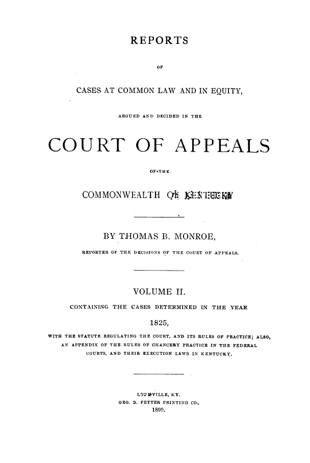handle is hein.statereports/repclkent0002 and id is 1 raw text is: REPORTS
OF
CASES AT COMMON LAW AND IN EQUITY,

ARGUED AND DECIDED IN THE
COURT OF APPEALS
OFT  I& 
COMMONWEALTH O'.'EN&E..lily

BY THOMAS B. MONROE,
REPORTER OF THE DECISIONS OF TIE COURT OF APPEALS.
VOLUME II.
CONTAINING THE CASES DETERMINED IN THE YEAR
1825,
WITH THE STATUTE REGULATING THE COURT, AND ITS RULES OF PRACTICE; ALSO,
AIN APPENDIX OF THE RULES OF CHANCERY PRACTICE IN THE FEDERAL
COURTS, AND THEIR EXECUTION LAWS IN KENTUCKY.

LVU IVILLE, KY.
GEO. 3. FETTER PRINTING CO.,
1899.


