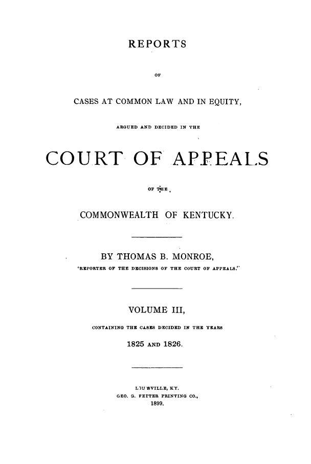 handle is hein.statereports/repclkent0003 and id is 1 raw text is: REPORTS
OF
CASES AT COMMON LAW AND IN EQUITY,
ARGUED AND DECIDED IN THE
COURT OF APF EALS
OF  6HE
COMMONWEALTH OF KENTUCKY.
BY THOMAS B. MONROE,
'REPORTER OF THE DECISIONS OF THE COURT OF APPEALS.'
VOLUME III,
CONTAINING THE CASES DECIDED IN THE YEARS
1825 AND 1826.
L3U ISVILLE, KY.
GEO. G. FETTER PRINTING CO.,
1899.


