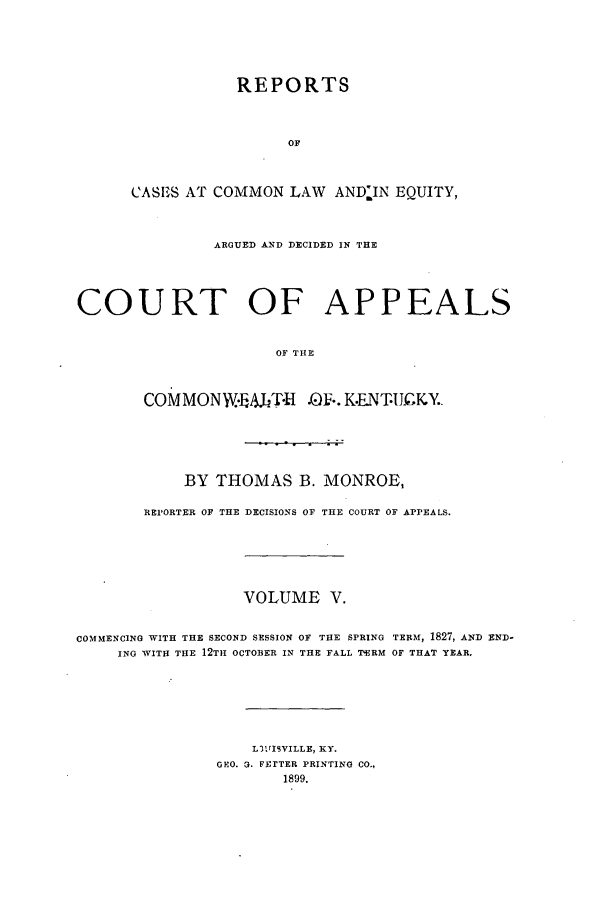 handle is hein.statereports/repclkent0005 and id is 1 raw text is: REPORTS
OF
CASI3S AT COMMON LAW AND-IN EQUITY,

ARGUED AND DECIDED IN THE
COURT OF APPEALS
OF THE
CoMMONW.,AJT H .0F.. K.ENTJCKY.

BY THOMAS B. MONROE,
REPORTER OF THE DECISIONS OF THE COURT OF APPEALS.
VOLUME V.
COMMENCING WITH THE SECOND SESSION OF THE SPRING rERMA, 1827, AND END-
ING WITH THE 12TH OCTOBER IN THE FALL TERM OF THAT YEAR.
L3VISVILLE, KY.
GEO. 3. FETER PRINTING CO.,
1899.


