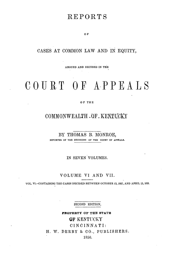 handle is hein.statereports/repclkent0006 and id is 1 raw text is: REPORTS
OF
CASES AT COMMON LAW AND IN. EQUITY,
ARGUED AND DECIDED IN TH'E
COURT OF A.PPEALS
OF THE
COMMONWEALTH OF. KENTUCKY
BY THOMAS B. MONROE,
REPORTER OF THE DECISIONS OF THE COURT OF APPEALS.
IN SEVEN VOLUMES.
VOLUME VI AND VII.
VOL. VI.-CONTAINING THE CASES DECIDED BETWEEN OCTOBER 13, 1827, AND APRIL 13, 1828.
SECOND EDITION.
FROPERTY OF THE STATE
OF KENTUCKY
CINCINNATI:
H. W. DERBY & CO., PUBLISHERS.
1850.


