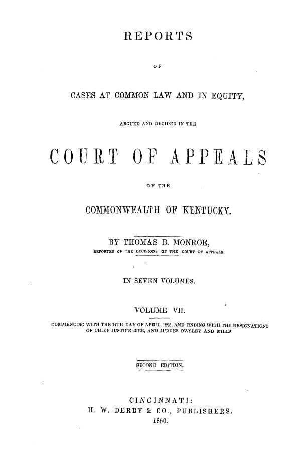 handle is hein.statereports/repclkent0007 and id is 1 raw text is: REPORTS
OF
CASES AT COMMON LAW AND IN EQUITY,
ARGUED AND DECIDED IN TIE
COURT OF APPEALS
OF THE
COMMONWEALTH       OF KENTUCKY.
BY THOMAS B. MONROE,
REPORTER OF THE DECISIONS OF THE COURT OF APPEALS.
IN SEVEN VOLUMES.
VOLUME VII.
COMMENCING WITH THE 14THl DAY OF APRIL, 1828, AND ENDING WITH THE RESIGNATIONS
OF CHIEF JUSTICE BIBB, AND JUDGES OWSLEY AND MILLS.
SECOND EDITION.
CINCINNATI:
I. IV. DERBY & CO., PUBLISHERS.
1850.


