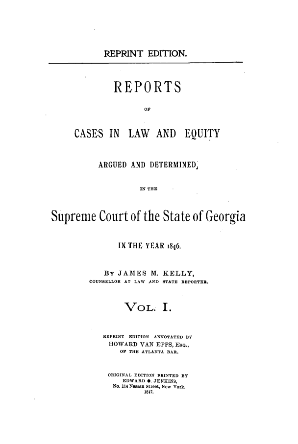 handle is hein.statereports/repclweqgeo0001 and id is 1 raw text is: LREPRINT EDITION.

REPORTS
OF

CASES IN

LAW AND EQUITY

ARGUED AND DETERMINED,'
IN THE
Supreme Court of the State of Georgia

IN THE YEAR 1846.
By JAMES M. KELLY,
COUNSELLOR AT LAW AND STATE REPORTER.
VOL. I.
REPRINT EDITION ANNOTATED BY
HOWARD VAN EPPS, ESQ.,
OF THE ATLANTA BAR.
ORIGINAL EDITION PRINTED BY
EDWARD 0. JENKINS,
No. 114 Nassau Street, New York.
1817.


