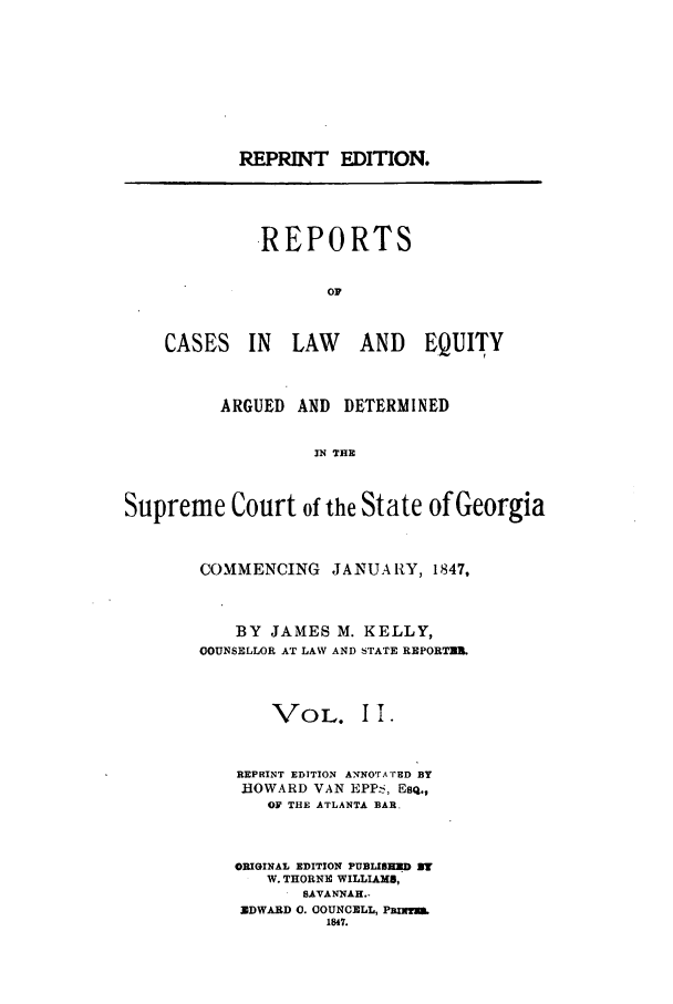 handle is hein.statereports/repclweqgeo0002 and id is 1 raw text is: REPRINT EDITION.

REPORTS
OF

CASES IN LAW

AND EQUITY

ARGUED AND DETERMINED
IN THE
Supreme Court of the State of Georgia

COMMENCING       JANUARY, 1847,
BY JAMES M. KELLY,
OOUNSELLOR AT LAW AND STATE REPORTS&
VOL. II.
REPRINT EDITION ANNO'rA'rED BY
HOWARD VAN EPP , Esq.,
OF THE ATLANTA BAR.
ORIGINAL EDITION PUBLISHM ZU.
W. THORNE WILLIAMS,
SAVANNAH.-
XDWARD 0. OOUNCELL, PRInTMS
1847.


