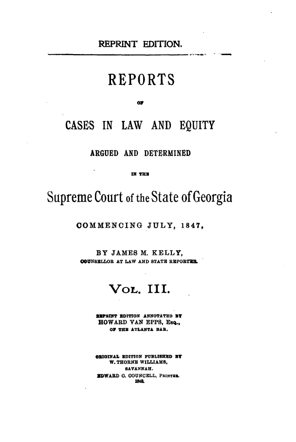 handle is hein.statereports/repclweqgeo0003 and id is 1 raw text is: REPRINT EDITION.
REPORTS
CASES IN LAW   AND EQUITY
ARGUED AND DETERMINED
I m
Supreme Court of the State of Georgia

OOMMENCING JULY, 1847,
BY JAMES M. KELLY,
09UNSZLOR AT LAW AND STATE RNPORTIUN
VOL. III.
REPINT EDITION ANNOTATUD ST
HOWARD VAN EPPS, Esq.,
OF THE ATLANTA BAR.
ORIGINAL EDITION PUBLISHED ST
W. THORNE WILLIAMS,
SAVANNAH.
EDWARD 0. COUNCELL, PxINTm.
sirn


