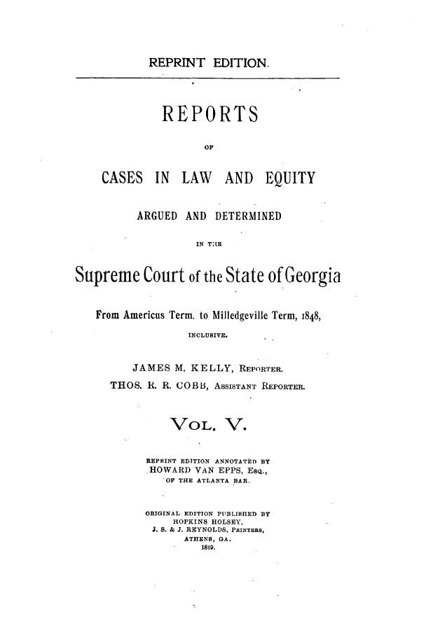 handle is hein.statereports/repclweqgeo0005 and id is 1 raw text is: REPRINT EDITION.
REPORTS
OP
CASES IN LAW            AND EQUITY
ARGUED AND DETERMINED
IN T:(E
Supreme Court of the State of Georgia
From Americus Term, to Milledgeville Term, 1848,
INCLUSIVE.
JAMES M. KELLY, REPORTER.
THOS. R. R. COBB, ASSISTANT REPORTER.
VOL. V.
REPRINT EDITION ANNOTATED BY
HOWARD VAN EPPS, ESQ.,
OP THE ATLANTA BAR.
ORIGINAL EDITION PUBLISHED BY
HOPKINS HOLSEY,
J. S. & J. REYNOLDS, PRINTERS,
ATHENS, GA.
1819.


