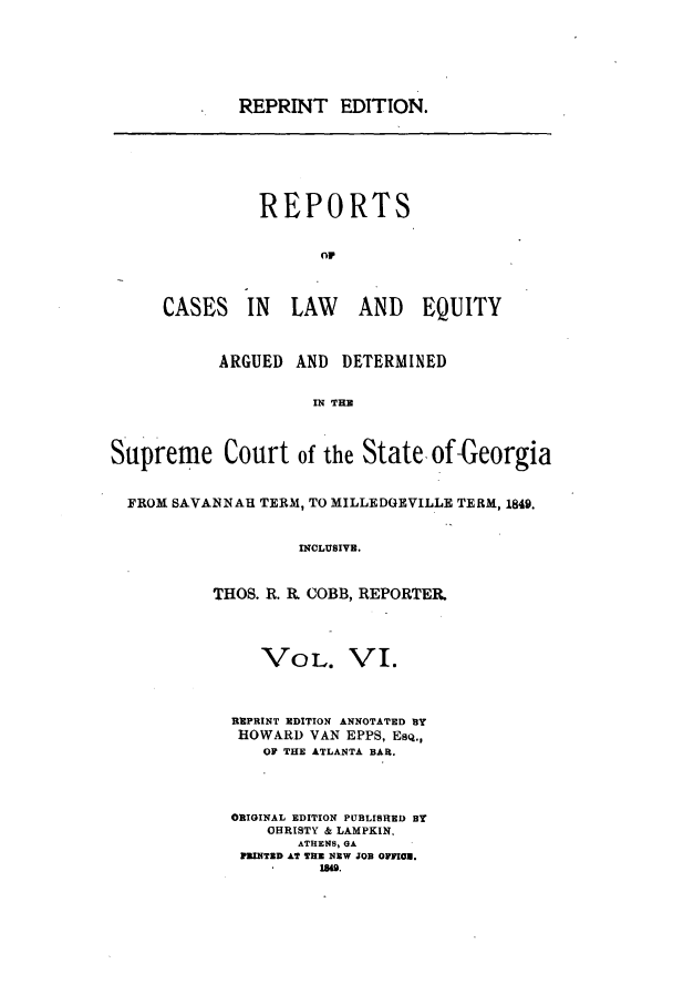 handle is hein.statereports/repclweqgeo0006 and id is 1 raw text is: REPRINT EDITION.

REPORTS
OF
CASES IN LAW AND EQUITY

ARGUED AND DETERMINED
IN THE
Supreme Court of the State of-Georgia
FROM SAVANNAH TERM, TO MILLEDGEVILLE TERM, 1849.
INCLUSIVE.
THOS. R. IL COBB, REPORTER.

VOL. VI.
REPRINT EDITION ANNOTATED BY
HOWARD VAN EPPS, ESQ.,
OF THE ATLANTA BAR.
ORIGINAL EDITION PUBLISHED BY
OHRISTY & LAMPKIN.
ATHENS, GA
PIMITZD AT THE NEW JOB OFFICE.


