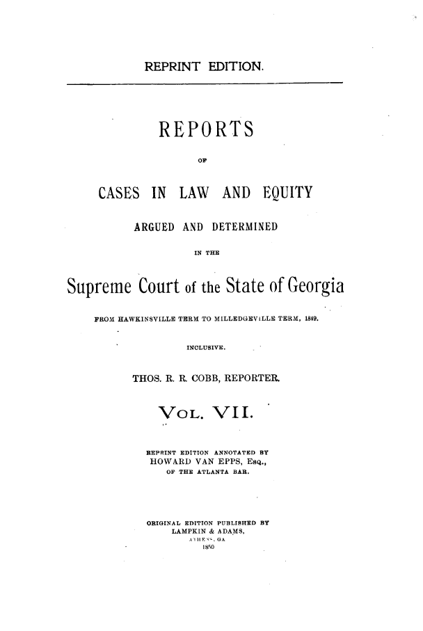 handle is hein.statereports/repclweqgeo0007 and id is 1 raw text is: REPRINT EDITION.

REPORTS
OF
CASES IN LAW AND EQUITY

ARGUED AND DETERMINED
IN THE
Supreme Court of the State of Georgia
FROM HAWKINSVILLE TERM TO MILLEDGEVILLE TERM, 1849.
INCLUSIVE.
THOS. R. R. COBB, REPORTER.

VOL. VII.
REPRINT EDITION ANNOTATED BY
HOWARD VAN EPPS, ESQ.,
OF THE ATLANTA BAR.
ORIGINAL EDITION PUBLISHED BY
LAMPKIN & ADA MS,
A II E-, GA
1850


