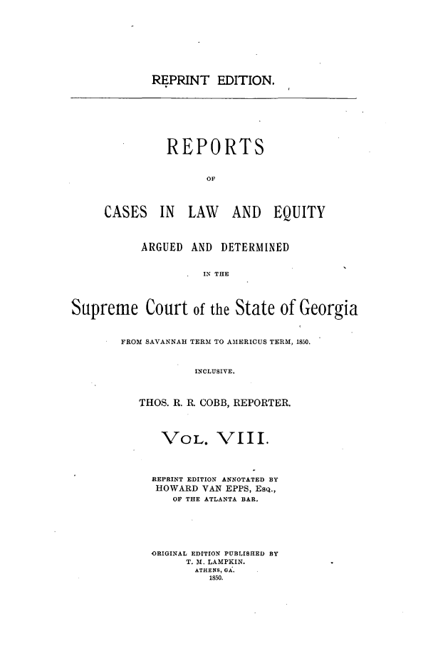 handle is hein.statereports/repclweqgeo0008 and id is 1 raw text is: REPRINT EDITION.

REPORTS
OF
CASES IN LAW AND EQUITY

ARGUED AND DETERMINED
IN THE
Supreme Court of the State of Georgia

FROM SAVANNAH TERM TO AMERICUS TERM, 1850.
INCLUSIVE.
THOS. R. R. COBB, REPORTER.

VOL. VIII.
REPRINT EDITION ANNOTATED BY
HOWARD VAN EPPS, ESQ.,
OF THE ATLANTA BAR.
ORIGINAL EDITION PUBLISHED BY
T. M. LAMPKIN.
ATHENS, GA.
1850.


