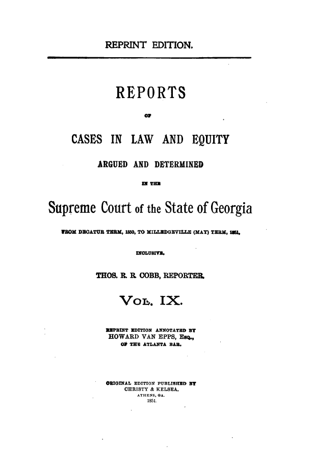 handle is hein.statereports/repclweqgeo0009 and id is 1 raw text is: REPRINT EDITION.

REPORTS
CASES IN LAW    AND EQUITY
ARGUED AND DETERMINED
IN I=

Supreme Court of the State of Georgia
MOM DEOATUR TRM, 1850, TO MILUDGEVILLE (MAY) TERM, 15,
INOLUIVE.
THOS. R. R COBB, REPORTER.
VoL. IX.
ENPRINT EDITION ANNOTATED ST
HOWARD VAN EPPS, Esq.,
0V THE ATLANTA BAR.
ORIGINAL EDITION PUBLISH]D BT
CHRISTY & KELSEA.
ATHENS, GA.
1851.


