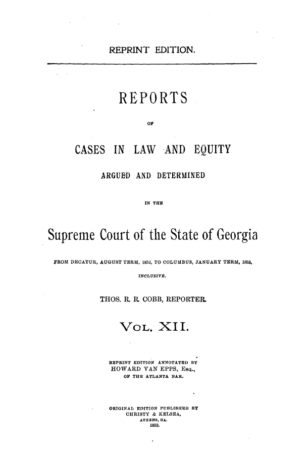 handle is hein.statereports/repclweqgeo0012 and id is 1 raw text is: REPRINT EDITION.
REPORTS
OF
CASES IN LAW            AND EQUITY
ARGUED AND DETERMINED
IN THE
Supreme Court of the State of Georgia
FROM DECATUR, AUGUST TERM, 1852, TO COLUMBUS, JANUARY TERM, 1853,
INCLUSIVE.
THOS. R. R COBB, REPORTER
VOL. XI I.
REPRINT EDITION ANNOTATED BY
HOWARD VAN EPPS, ESQ.,
OF THE ATLANTA BAR.
ORIGINAL EDITION PUBLISHED BY
CHRISTY & KELSEA,
ATHENS, GA.
1853.


