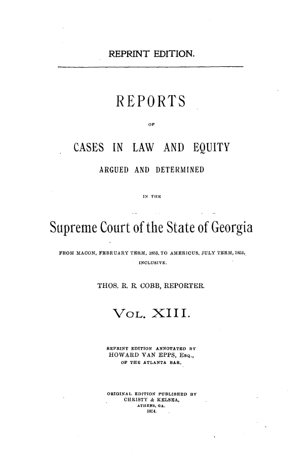 handle is hein.statereports/repclweqgeo0013 and id is 1 raw text is: REPRINT EDITION.

REPORTS
OF
CASES IN LAW AND EQUITY

ARGUED AND DETERMINED
IN 'PIlE
Supreme Court of the State of Georgia
FROM MACON, FEBRUARY TERM, 1853, TO AIERICUS, JULY TERM, 1853,
INCLUSIVE.
THOS. R. R. COBB, REPORTER.

VOL. XIII.
REPRINT EDITION ANNOTATED BY
HOWARD VAN EPPS, Esq.,
OF THE ATLANTA BAR.
ORIGINAL EDITION PUBLISHED BY
CHRISTY & KELSEA,
AThENS, GA.
18Z4.



