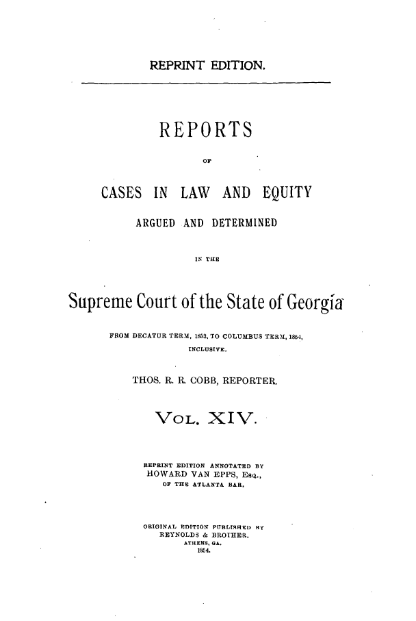handle is hein.statereports/repclweqgeo0014 and id is 1 raw text is: REPRINT EDITION.

REPORTS
OP
CASES IN LAW AND EQUITY

ARGUED AND DETERMINED
IN THE
Supreme Court of the State of Georgia

FROM DECATUR TERM, 1853, TO COLUMBUS TERM, 1854,
INCLUSIVE.
THOS. R. R, COBB, REPORTER.

VOL. XIV.
REPRINT EDITION ANNOTATED BY
HOWARD VAN EPPS, ESQ.,
OF THE ATLANTA BAR.
ORIGINAL RDITION PURLISFMRI By
REYNOLD3 & BROTHER.
ATHENS, GA.
1814.


