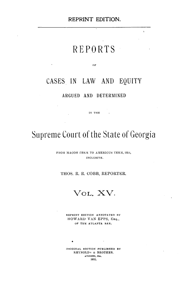 handle is hein.statereports/repclweqgeo0015 and id is 1 raw text is: REPRINT EDITION.

REPORTS
OF
CASES IN LAW AND EQUITY

ARGUED AND DETERMINED
IN THE
Supreme Court of the State of Georgia

FROM MACON tERM TO AMERICUS TERM, 1854,
INCLUSIVE.
THOS. R. R. COBB, REPORTER.
VOL. XV.
REPRINT EDITION ANNOTATED BY
HOWARD VAN EPPS, Esq.,
OF T'HE ATLANTA BRa.
ORIGINAL EDITION PUBLISF[ED BY
REYNOLDi & BROTHER.
ATHENS, GA.
1855.


