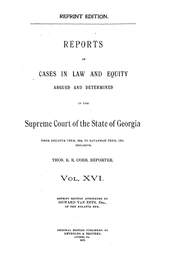 handle is hein.statereports/repclweqgeo0016 and id is 1 raw text is: REPRINT EDITION.

REPORTS
OF
CASES IN LAW AND EQUITY

ARGUED AND DETERMINED
IN THE
Supreme Court of the State of Georgia

FROM DECATUR TERM, 1854, TO SAVANNAH TERM, 1855,
INCLUSIVE.
THOS. R. R. COBB, REPORTER.
VOL. XVI.
REPRINT EDITION ANNOTATED BY
HOWARD VAN EPPS, Esq.,
OF THE ATLANTA BAR.
ORIGINAL EDITION PUBLISHED BY
REYNOLDS & BROTHER.
ATHENS, GA.
1W95.


