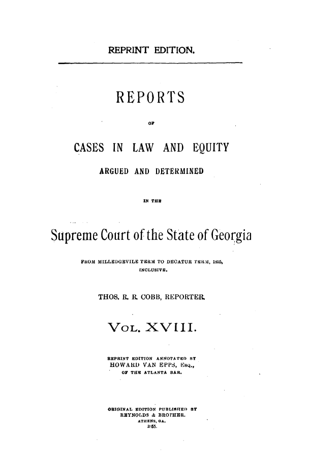 handle is hein.statereports/repclweqgeo0018 and id is 1 raw text is: REPRINT EDITION.

REPORTS
OF
CASES IN LAW AND EQUITY

ARGUED AND DETERMINED
IN THU
Supreme Court of the State of Georgia

FROM MILLEDGEVILE TiER M TO DECATUR VTNRM, 1855,
INCLUSIVE.
THOS. R. R COBB, REPORTER.

VOL. XV[II.
REPRINT EDITION ANNOTATED BY
HOWARD VAN EPPS, EsQ.,
OF THE ATLANTA BAR.
ORIGINAL EDITION PUBLISHED BY
REYNOLDS & BROTHER.
ATHENS, GA.
1R5 5.


