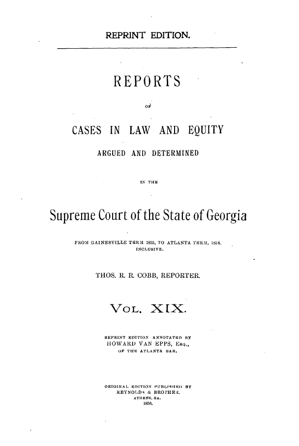 handle is hein.statereports/repclweqgeo0019 and id is 1 raw text is: REPRINT EDITION.

REPORTS
OF
CASES IN LAW AND EQUITY

ARGUED AND DETERMINED
IN THE
Supreme Court of the State of Georgia

FROM GAINESVILLE TERAI 1855, TO ATLANTA TERM, 1856,
INCLUSIVE.
THOS. R. R. COBB, REPORTER.
VOL. XIX.
REPRINT EDITION ANNOTATED BY
HOWARD VAN EPPS, Es4.,
oF THE ATLANTA BAR.
ORIGINAL EDITION PUBLISHED BY
REYNOLD, & BROtHEi.
ATHENS. GA.
1856.



