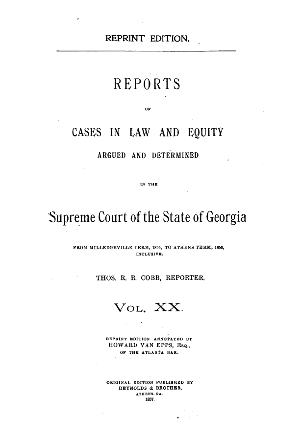 handle is hein.statereports/repclweqgeo0020 and id is 1 raw text is: REPRINT EDITION.

REPORTS
OF
CASES IN LAW AND EQUITY

ARGUED AND DETERMINED
IN rHE

Supreme Court of the
FROM MILLEDGEVILLE TERM, 1856,
INCLUSIVE

State of Georgia
TO ATHEN, TERM, 1856,

THOS. R. R. COBB, REPORTER.
VOL. XX.
REPRINT EDITION ANNOTATED BY
HOWARD VAN EPPS, EsQ.,
OF THE ATLAN' A BAR.
ORIGINAL EDITION PUBLISHED BY
REYNOLDS & BROTHER.
ATHENS. GA.
1857.


