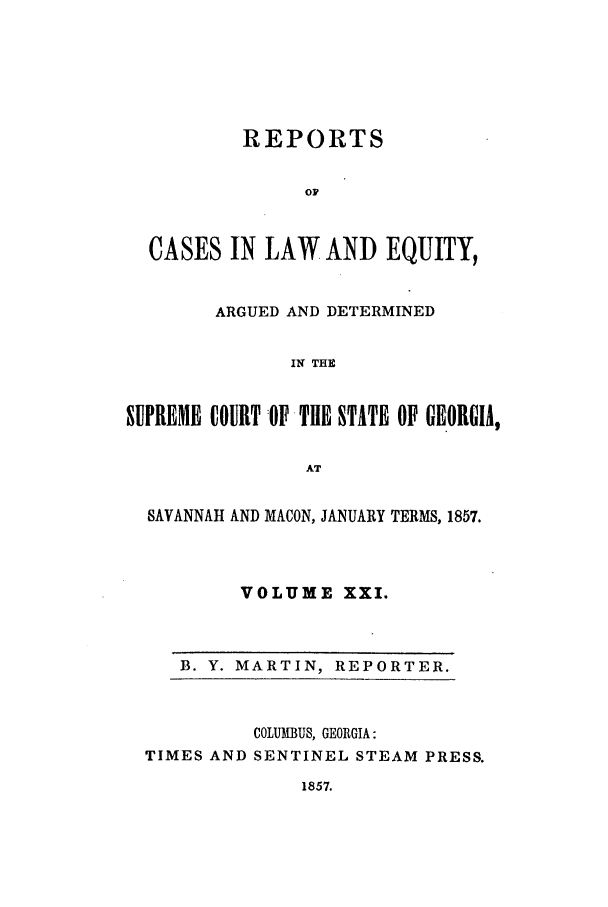 handle is hein.statereports/repclweqgeo0021 and id is 1 raw text is: REPORTS
oF
CASES IN LAW AND EQUITY,
ARGUED AND DETERMINED
IN THE
SUPREME COURT OPTHE STATE OP GEORGIA,
AT
SAVANNAH AND MACON, JANUARY TERMS, 1857.
VOLUME XXI.

B. Y. MARTIN, REPORTER.

COLUMBUS, GEORGIA:
TIMES AND SENTINEL STEAM PRESS.

1857.


