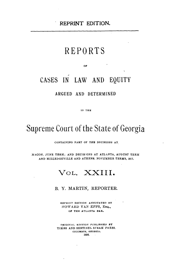 handle is hein.statereports/repclweqgeo0023 and id is 1 raw text is: REPRINT EDITION.

REPORTS
OF
CASES IN LAW AND EQUITY

ARGUED    AND    DETERMINED
IN TH 9
:Supreme Court of the State of Georgia
CONTAINING PART OF THE DECISIONS AT,
MACON. JUNE TERM; AND DECIS ONS AT ATLXNTA, AUGUST TERM
AND MILLEDGEVILLE AND ATHENS. NOVEMBER TERMS, 1857.
VOL. XXIII.
B. Y. MARTIN, REPORTER.
RSPHINT EDITION ANNOTATED BY
HOWARD VAN EPPS, ESQ.,
OF THE ATLANTA BAR.
ORIGINAL EDITION PUBLISHED BY
TIMES AND SENTINEL SI'EAM PRESS,
COLUMBUS, GEORGIA.
1858.


