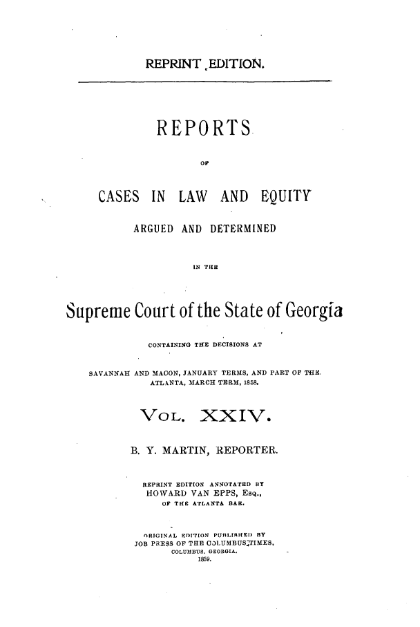 handle is hein.statereports/repclweqgeo0024 and id is 1 raw text is: REPRINT EDITION.

REPORTS.
Or
CASES IN LAW AND EQUITY

ARGUED    AND    DETERMINED
IN THE
Supreme Court of the State of Georgia
CONTAINING THE DECISIONS AT
SAVANNAH AND MACON, JANUARY TERMS, AND PART OF THE
ATLANTA, MARCH TERM, 1858.
VOL. XXIV.
B. Y. MARTIN, REPORTER.
REPRINT EDITION AN.NO'rATED BY
HOWARD VAN EPPS, Esq.,
OF THE ATLANTA BAR.
ORIGINAL ErITION PUBLIRED) BY
JOB PRESS OF THE C31UMBUSTIMES,
COLUMBUS, GEORGIA.
1859.


