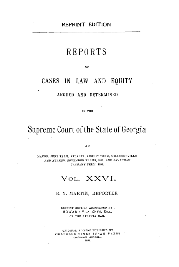 handle is hein.statereports/repclweqgeo0026 and id is 1 raw text is: REPRINT EDITION

REPORTS
OF
CASES IN        LAW      AND EQUITY
ARGUED AND DETERMINED
IN THE
Supreme Court of the State of Georgia
AT
iMACON, JUNE TERM, ATLANTA, AUGUST TERM, M[LLEDGEVILLE
AND ATHENS, NOVEMBER TERMS, 1858; AND SAVANNAH,
JANUARY TERM, 1859.
VOL. XXVI.
B. Y. MARTIN, REPORTER.
REPRINT EDITION ANNOTATED BY .
HOWAI)n VAN EPLIS, Esq..
OF TIHE ATLANTA BAR.
ORIGINAL EDITION PUBLISHD BY
COLUMBUS TIMES STEAM PtESS,
COLUMBUS GEORGIA.
1859.


