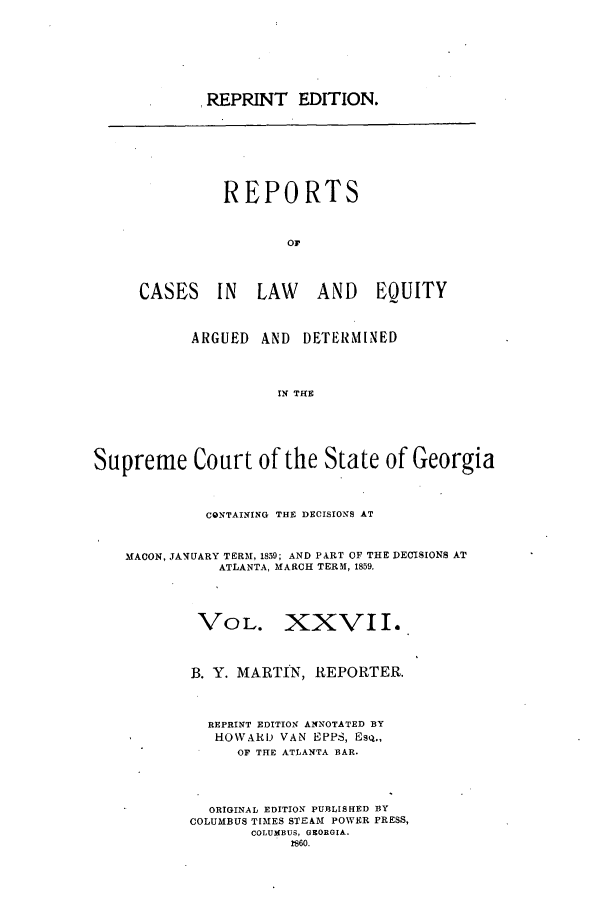 handle is hein.statereports/repclweqgeo0027 and id is 1 raw text is: .REPRINT EDITION.

REPORTS
Or
CASES IN LAW AND EQUITY

ARGUED     AND   DETERMINED
IN THE
Supreme Court of the State of Georgia
CONTAINING THE DECISIONS AT
MACON, JANUARY TERM, 1859; AND PART OF THE DECISIONS AT
ATLANTA, MARCH TERM, 1859.
VOL. XXVII.
B. Y. MARTIN, REPORTER.
REPRINT EDITION ANNOTATED BY
HOWARD VAN EPPS, Esq.,
OF THE ATLANTA BAR.
ORIGINAL EDITION PUBLISHED BY
COLUMBUS TIMES STEAM POWER PRESS,
COLUMBUS, GEORGIA.
?860.


