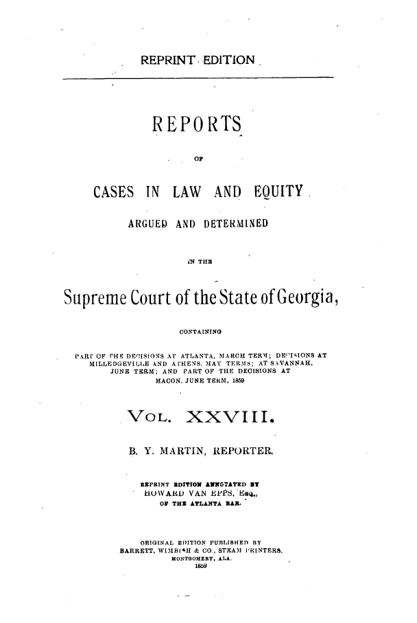 handle is hein.statereports/repclweqgeo0028 and id is 1 raw text is: REPRINT, EDITION

REPORTS
OF
CASES IN         LAW      AND      EOUITY.
ARGUED    AND    DETERMINED
IN THU
Supreme Court of the State of Georgia,
CONTAINING
P.klr OF rREC DEgISIONS A'r ATLANTA, MARCH TERI; DEntIIONS AT
MILLEDGEVILLE AND A HENS. MAY TERM S; AT SAVANNAH,
JUNE TERM; AND PART OF THE DECISIONS AT
MACON, JUNE TERM, 1859
VOL. XXVIII.
B. Y. MARTIN, REPORTER.
REPRINT EDITION AXNNTATED UT
H-O\YARD VAN EV158,'EsqI.,
OF THU ATLANTA BR.
ORIGINAL EDITION PUBLISHED BY
BARRETT, WIMBIOH & CO., STEAM i'RINTERS,
MONTGOMERY, ALA.
1859


