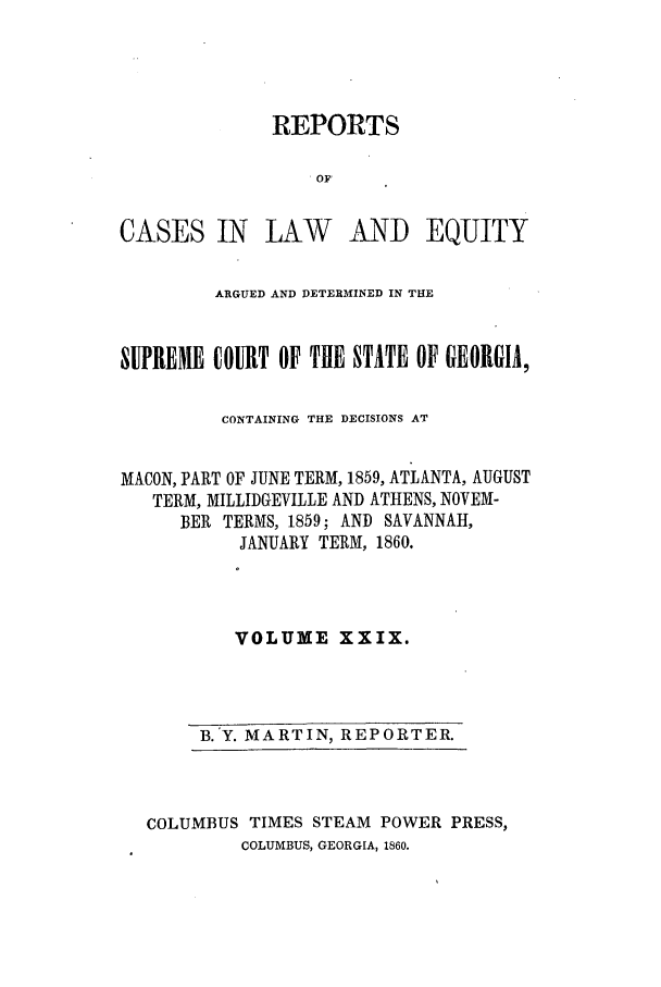 handle is hein.statereports/repclweqgeo0029 and id is 1 raw text is: REPORTS
OF
CASES IN LAW AND EQUITY
ARGUED AND DETERMINED IN THE
SUPREME COURT OF THE STATE OF GEORGIA,
CONTAINING THE DECISIONS AT
MACON, PART OF JUNE TERM, 1859, ATLANTA, AUGUST
TERM, MILLIDGEVILLE AND ATHENS, NOVEM-
BER TERMS, 1859; AND SAVANNAH,
JANUARY TERM, 1860.
VOLUME XXIX.

B. Y. MARTIN, REPORTER.

COLUMBUS TIMES STEAM POWER PRESS,
COLUMBUS, GEORGIA, 1860.


