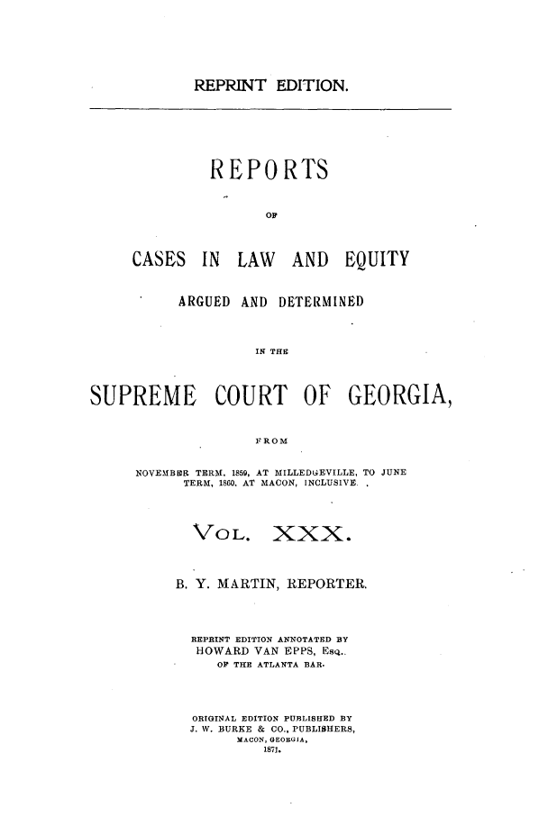 handle is hein.statereports/repclweqgeo0030 and id is 1 raw text is: REPRINT EDITION.

REPORTS
OR
CASES IN LAW AND EQUITY

ARGUED AND DETERMINED
IN THE
SUPREME COURT OF GEORGIA,
FROM

NOVEMBER TERM, 1859, AT MILLEDGiEVILLE, TO JUNE
TERM, 1860, AT MACON, INCLUSIVE.
VOL. XXX.
B. Y. MARTIN, REPORTER.
REPRINT EDITION ANNOTATED BY
HOWARD VAN EPPS, ESQ..
OP THE ATLANTA BAR.
ORIGINAL EDITION PURLISHED BY
J. W. BURKE & CO., PUBLISHERS,
MACON, GEORGIA,
1871.


