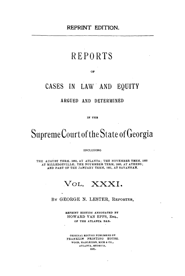 handle is hein.statereports/repclweqgeo0031 and id is 1 raw text is: REPRINT EDITION.

REPORTS
OF
CASES IN LAW AND EQUITY

ARGUED    AND    DETERMINED
IN THE
Supreme Court of the State of Georgia
INCLUDING
THE AUGUST TERM. 1860, AT ATLANTA; THE NOVEMBER TERM, 1860
AT MILLEDGEVILLE; THE NOVEMBER TERM, 1860, AT ATHENS;
AND PART OF THE JANUARY TERM, 1861, AT SAVANNAH.
VOL. XXXI.
By GEORGE IN. LESTER, REPORTER,
REPRINT EDITION ANNOTATED BY
HOWARD VAN EPPS, ESQ.,
OF THE ATLANTA BAR.
ORIGINAL EDITION PUBLISHED BY
FRANKLIN PRINTING HOUSE.
WOOD, HANLEITER, RICE & Co.,
ATLANTA, GEORGIA,
1861.


