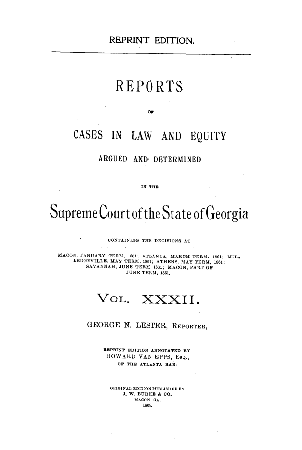 handle is hein.statereports/repclweqgeo0032 and id is 1 raw text is: REPRINT EDITION,

REPORTS
or1
CASES IN LAW              AND EQUITY
ARGUED    AND- DETERMINED
IN THE
Supreme Court of the State of Georgia
CONTAINING THE DECISION* AT
MACON, JANUARY TERM, 1861; ATLANTA,, MARCH TER. 1861; MIL.
LEDGEVILLE, MAY TERM, 1861; ATHENS, MAY TERM, 1861;
SAVANNAH, JUNE TERM, 1861; MACON, PART OF
JUNE TERM, 1861.
VOL. XXXII.
GEORGE N. LESTER, REPORTER,
REPRINT EDITION ANNOTATED BY
HOWARD VAN EPPS, Esq.,
OF THE ATLANTA BAR.
ORIGINAL EDIT'ON PUBLISHED BY
J. W. BURKE & CO.
MACON, GA.
1869.


