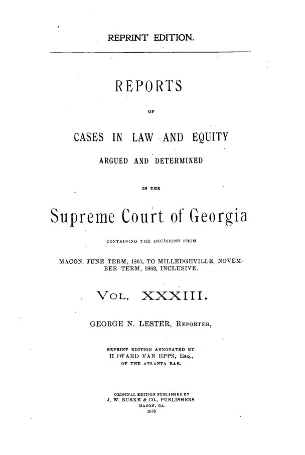 handle is hein.statereports/repclweqgeo0033 and id is 1 raw text is: REPRINT EDITION.

REPORTS
OF
CASES IN LAW AND EQUITY

ARGUED AND DETERMINED
IN THE
Supreme Court of Georgia
CONTAINING THE DECISIONS FROM
MACON, JUNE TERM, 1861, TO MILLEDGEVILLE, NOVEM-
BER TERM, 1863, INCLUSIVE.
VOL. XXXI I I.
GEORGE N. LESTER, REPORTER,
REPRINT EDITION ANNOTATED BY
H)WARD VAN EPPS, EsQ.,
OF THE ATLANTA BAR.
ORIGINAL EDITION PUBLISHED BY
J. W. BURKE & CO., PUBLISHERS
MACON, GA.
lb70


