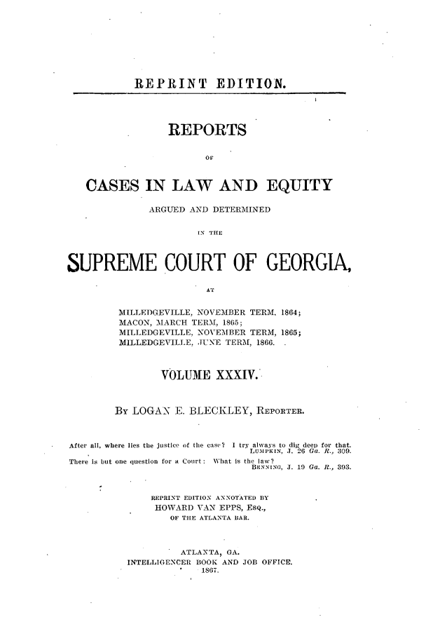 handle is hein.statereports/repclweqgeo0034 and id is 1 raw text is: REPRINT        EDITION.
REPORTS
OF
CASES IN LAW AND EQUITY
ARGUED AND DETERMINED
IN' THE
SUPREME COURT OF GEORGIA,
AT
MILLEDGEVILLE, NOVEMBER TERM, 1864;
MACON, MARCH TER.M, 1865;
MILLEDGEVILLE, NOVEMBER TERM, 1865;
MILLEDGEVILLE. JUNE TERM, 1866.
VOLUME XXXIV.
By LOGAN E. BLECKLEY, REPORTER.
After all, where lies the justice of the case?  I try always to dig deep for that.
LUMPKIN, J. 26 Ga. R., 309.
There is but one question for a Court:  What is the law?
BENNvINO, J. 19 Ga. R., 393.
REPRINT EDITION ANNOTATED BY
HOWARD VAN EPPS, EsQ.,
OF THE ATLANTA BAR.
ATLANTA, GA.
INTELLIGENCER BOOK AND JOB OFFICE.
1867.


