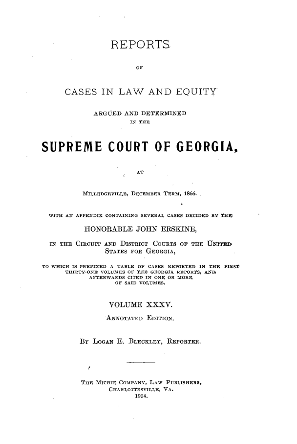 handle is hein.statereports/repclweqgeo0035 and id is 1 raw text is: REPORTS
OF
CASES IN LAW AND EQUITY
ARGUED AND DETERMINED
IN THE
SUPREME COURT OF GEORGIA,
AT
MILLEDGEVILLE, DECEMBER TERM, 1866.
WITH AN APPENDIX CONTAINING SEVERAL CASES DECIDED BY THIt
HONORABLE JOHN ERSKINE,
IN THE CIRCUIT AND DISTRICT COURTS OF THE UNITE D
STATES FOR GEORGIA,
TO WHICH IS PREFIXED A TABLE OF CASES REPORTED IN THE FIRST
THIRTY-ONE VOLUMES OF THE GEORGIA REPORTS, ANII
AFTERWARDS CITED IN ONE OR MORX
OF SAID VOLUMES.
VOLUME XXXV.
ANNOTATED EDITION.
By LOGAN E. BLECKLEY, REPORTER.
THE MICHIE COMPANY, LAW PUBLISHERS,
CHARLOTTESVILLE, VA.
1904.


