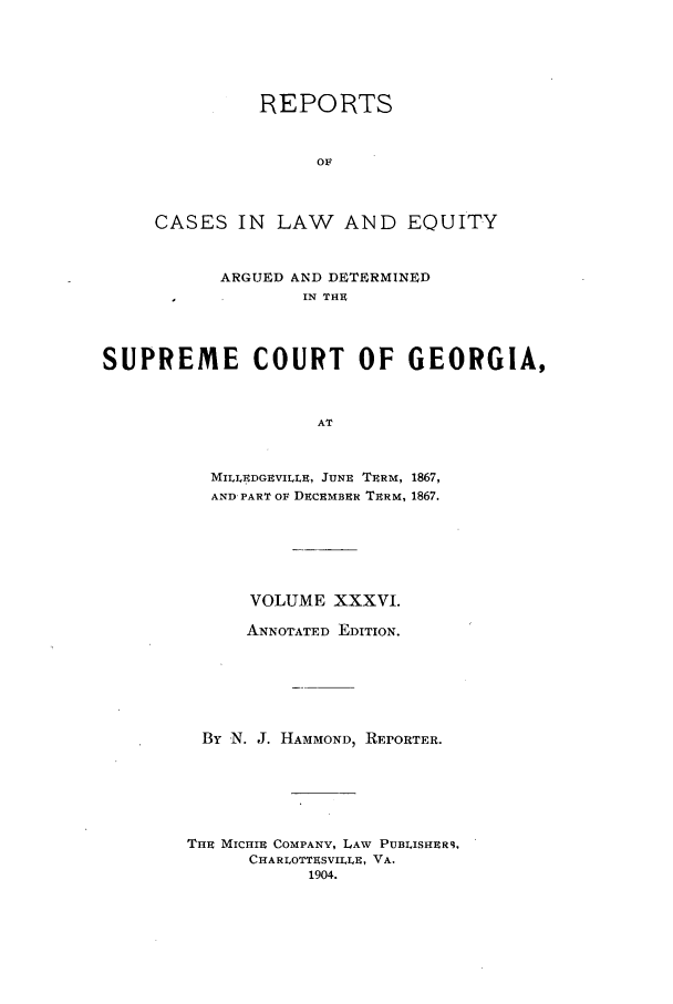 handle is hein.statereports/repclweqgeo0036 and id is 1 raw text is: REPORTS
OF
CASES IN LAW AND EQUITY

ARGUED AND DETERMINED
IN THE
SUPREME        COURT OF GEORGIA,
AT
MILLEDGEVILLE, JUNE TERM, 1867,
AND PART OF DECEMBER TERM, 1867.

VOLUME XXXVI.
ANNOTATED EDITION.
By N. J. HAMMOND, REPORTER.
THE MICHIE COMPANY, LAW PUBLISHER9,
CHARLOTTESVILLE, VA.
1904.



