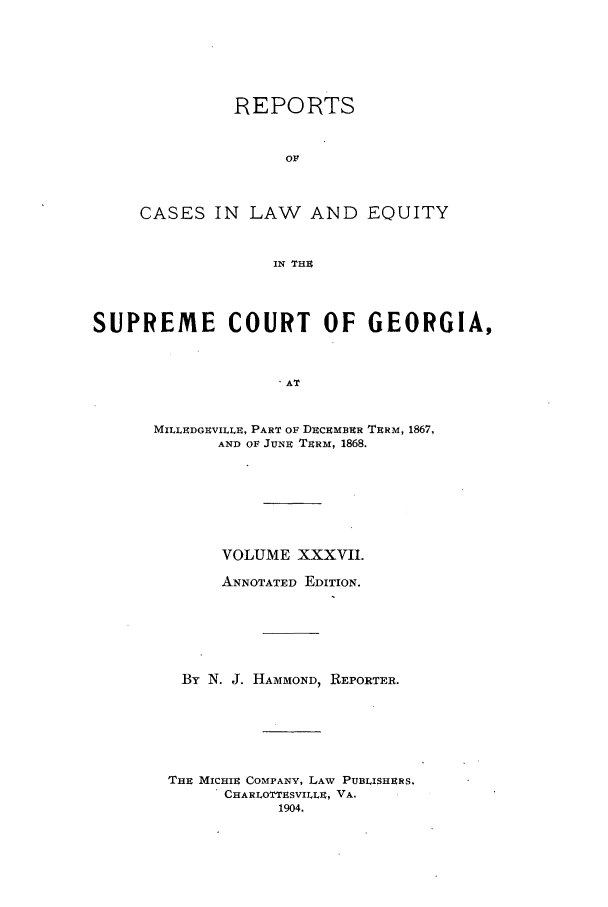 handle is hein.statereports/repclweqgeo0037 and id is 1 raw text is: REPORTS
Ol
CASES IN LAW AND EQUITY
IN THE

SUPREME COURT OF GEORGIA,
AT
MILLEDGEVILLE, PART OF DECEMBER TERM, 1867,
AND OF JUNE TERM, 1868.

VOLUME XXXVII.
ANNOTATED EDITION.
By N. J. HAMMOND, REPORTER.
THE MICHIE COMPANY, LAW PUBLISHERS.
CHARLOTTESVILLE, VA.
1904.


