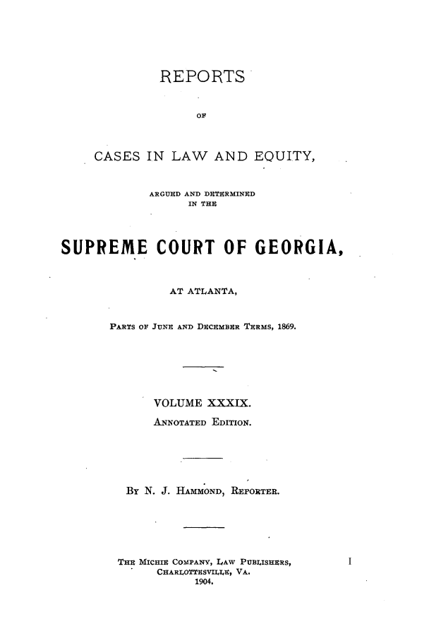 handle is hein.statereports/repclweqgeo0039 and id is 1 raw text is: REPORTS
or
CASES IN LAW AND EQUITY,
ARGUUD AND DETERMINED
IN THU
SUPREME COURT OF GEORGIA,
AT ATLANTA,
PARTS OF JUNE AND DECEMBER TERMS, 1869.
VOLUME XXXIX.
ANNOTATED EDITION.
By N. J. HAMMOND, REPORTER.
THE MICHIE COMPANY, LAW PUBIISHERS,
CHARLOTTESVII 9E, VA.
1904.


