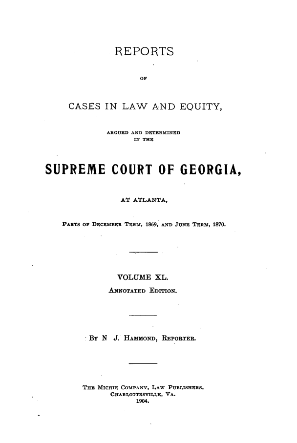 handle is hein.statereports/repclweqgeo0040 and id is 1 raw text is: REPORTS
OF
CASES IN LAW AND EQUITY,
ARGUED AND DKTERMINED
IN THE
SUPREME COURT OF GEORGIA,
AT ATLANTA,
PARTS OP DECEMBER TERM, 1869, AND JuNz TERM, 1870.
VOLUME XL.
ANNOTATED EDITION.
- By N J. HAMMOND, REPORTER.
THE MICHIE COMPANY, LAW PUBLISHERS,
CHARLOTTESVILLE, VA.
1904.


