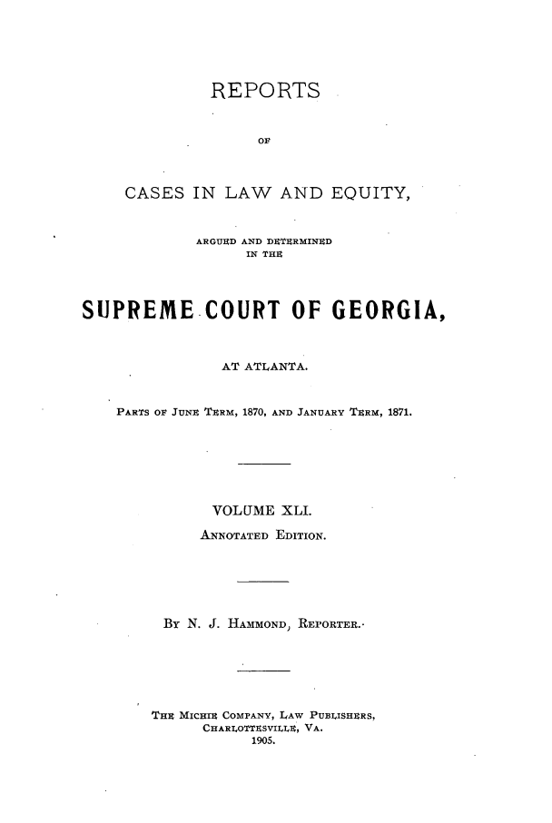 handle is hein.statereports/repclweqgeo0041 and id is 1 raw text is: REPORTS
OF
CASES IN LAW AND EQUITY,

ARGUUD AND DrETRMINUD
IN THE
SUPREME-COURT OF GEORGIA,
AT ATLANTA.
PARTS OF JUNE TERM, 1870, AND JANUARY TERM, 1871.
VOLUME XLI.
ANNOTATED EDITION.
By N. J. HAMMOND) REPORTER..
THE MICHIR COMPANY, LAW PUBLISHERS.
CHARLOTTESVILLE, VA.
1905.


