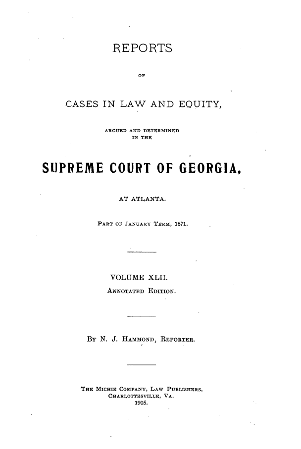 handle is hein.statereports/repclweqgeo0042 and id is 1 raw text is: REPORTS
OF
CASES IN LAW AND EQUITY,
ARGUED AND DUTERMINED
IN THE
SUPREME COURT OF GEORGIA,
AT ATLANTA.
PART OF JANUARY TERM, 1871.
VOLUME XLII.
ANNOTATED EDITION.
By N. J. HAMMOND, REPORTER.
THi MICHIE COMPANY, LAW PUBLISHERS,
CHARLOTTESVILLE, VA.
1905.


